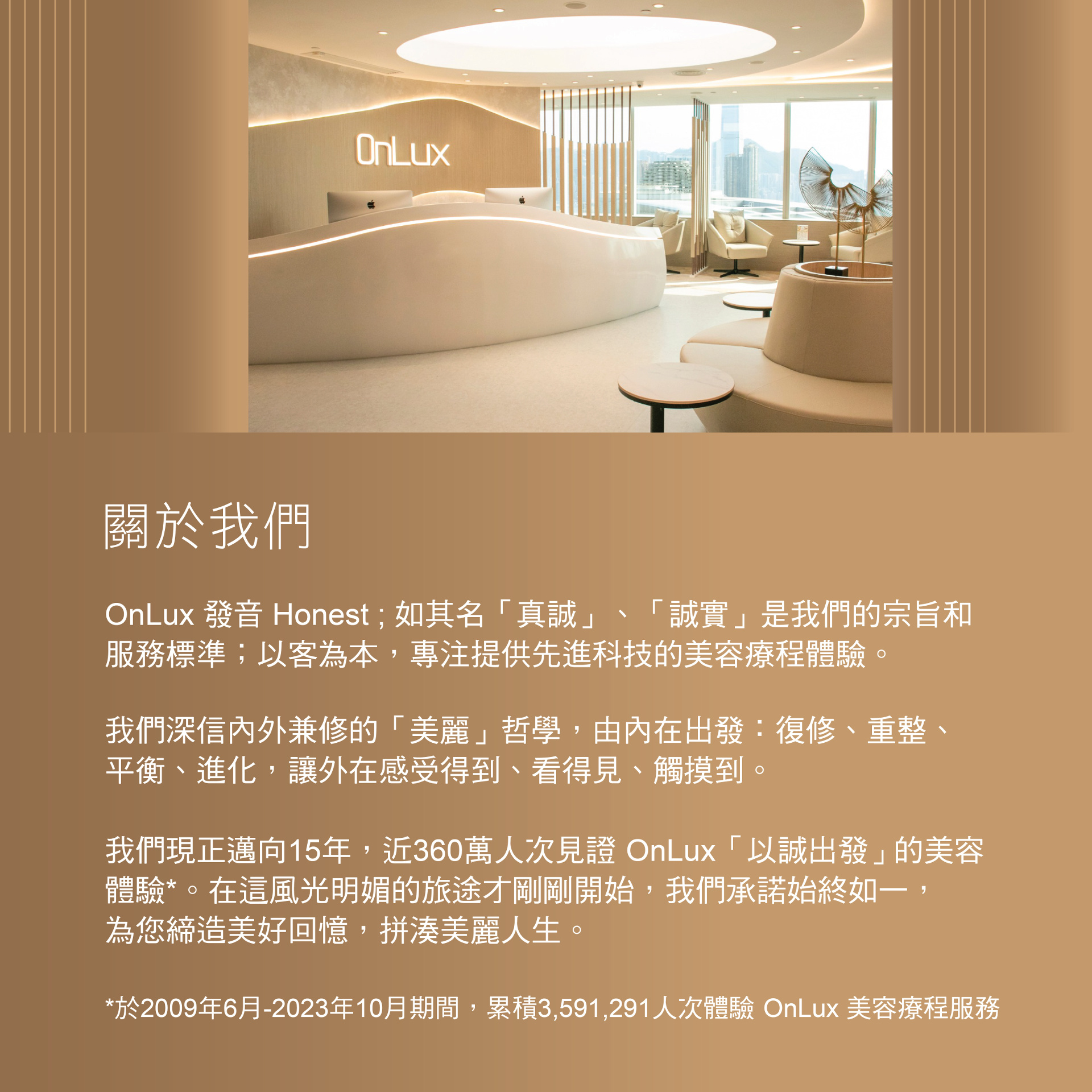 OnLux發音Honest；真誠、誠實是我們的宗旨和服務標準；以客為本，專注提供先進科技的美容療程體驗。深信內外兼修的美麗哲學，由內在出發：復修、重整、平衡、進化，讓外在感受得到、看得見、觸摸到。服務大家13年，超過310萬人次見證OnLux以誠出發的美容體驗，我們承諾始終如一。